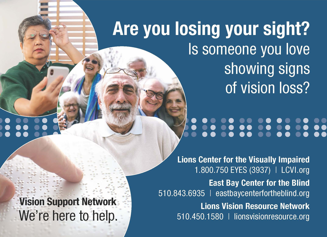 Vision Support Network: We're here to help. Are you losing your sight? Is someone you love showing signs of vision loss? Lions center for the visually impaired. phone: 1.800.750.3937. url: LCVI.org. East bay center for the blind. phone: 510.843.6935. url: eastbaycenterfortheblind.org. Lions Vision Resource Network. Phone: 510.450.1580. URL: lionsvisionresource.org
